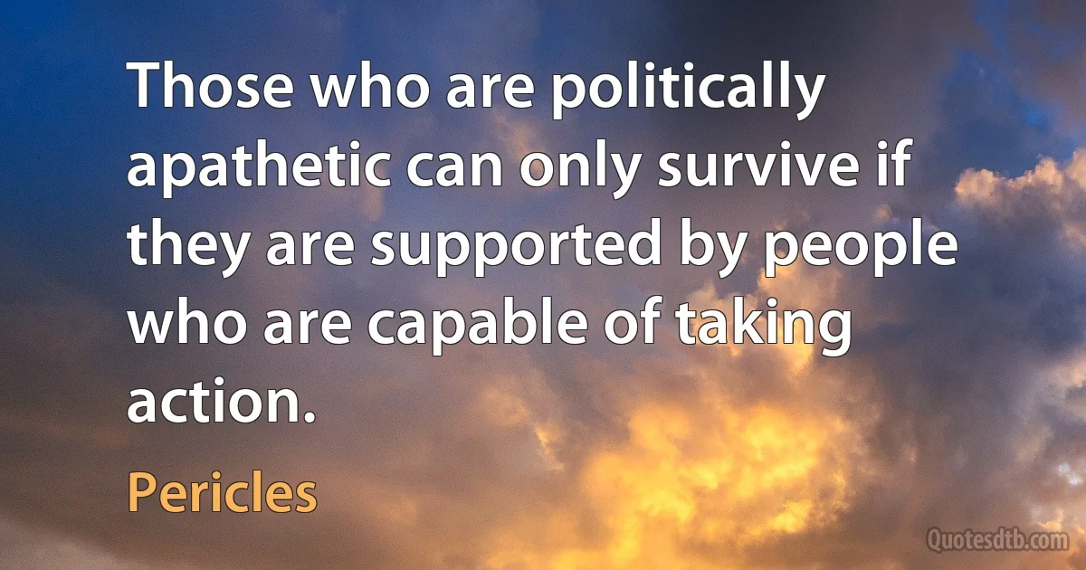 Those who are politically apathetic can only survive if they are supported by people who are capable of taking action. (Pericles)