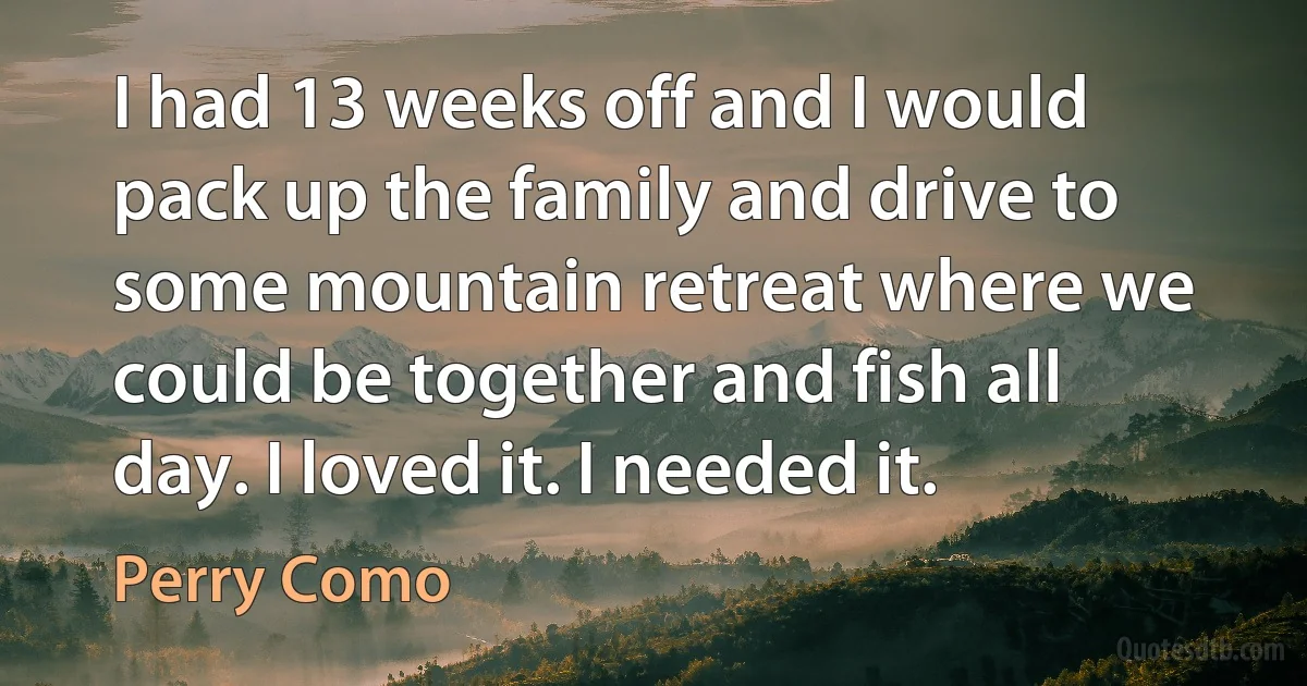 I had 13 weeks off and I would pack up the family and drive to some mountain retreat where we could be together and fish all day. I loved it. I needed it. (Perry Como)