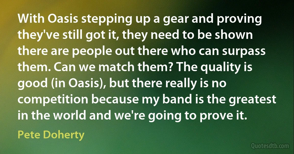 With Oasis stepping up a gear and proving they've still got it, they need to be shown there are people out there who can surpass them. Can we match them? The quality is good (in Oasis), but there really is no competition because my band is the greatest in the world and we're going to prove it. (Pete Doherty)