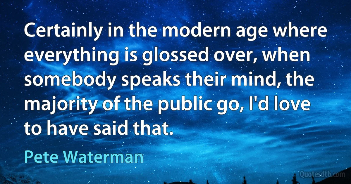 Certainly in the modern age where everything is glossed over, when somebody speaks their mind, the majority of the public go, I'd love to have said that. (Pete Waterman)