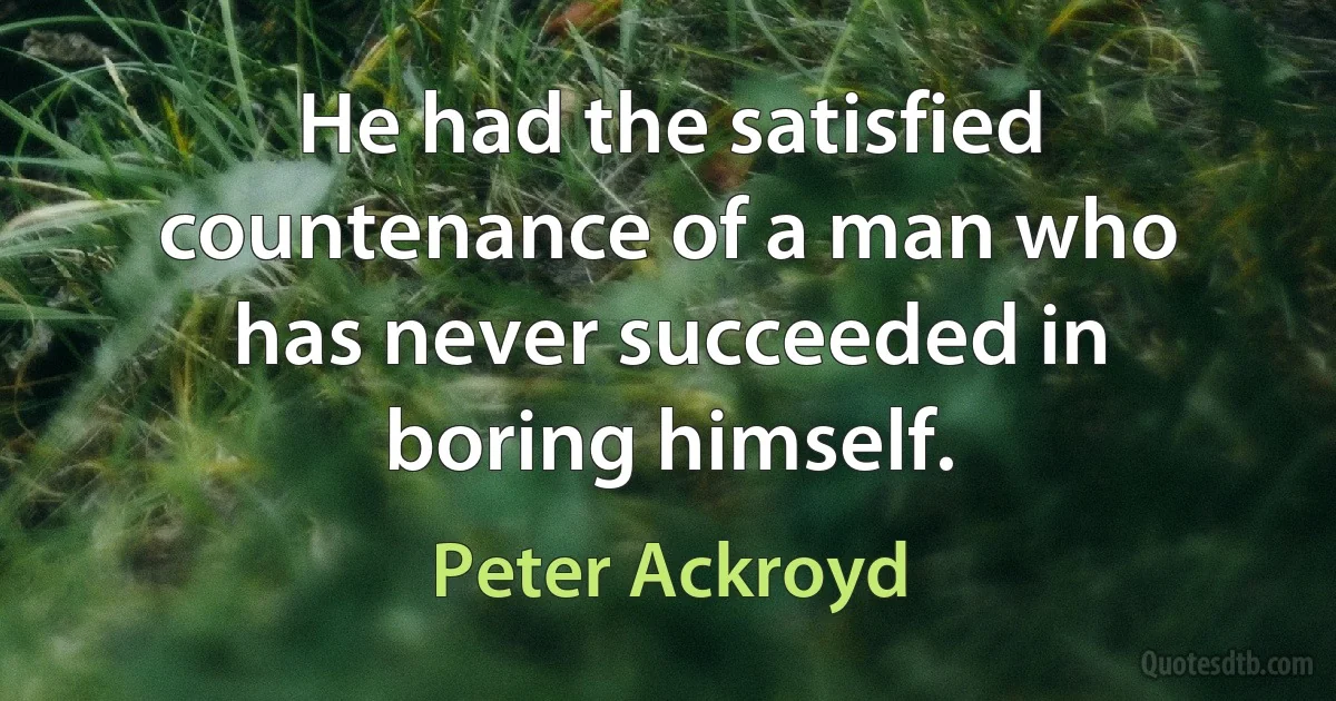 He had the satisfied countenance of a man who has never succeeded in boring himself. (Peter Ackroyd)