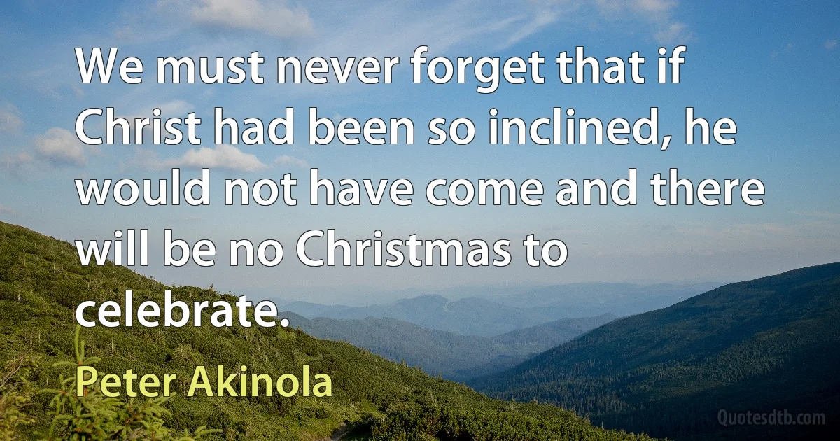 We must never forget that if Christ had been so inclined, he would not have come and there will be no Christmas to celebrate. (Peter Akinola)