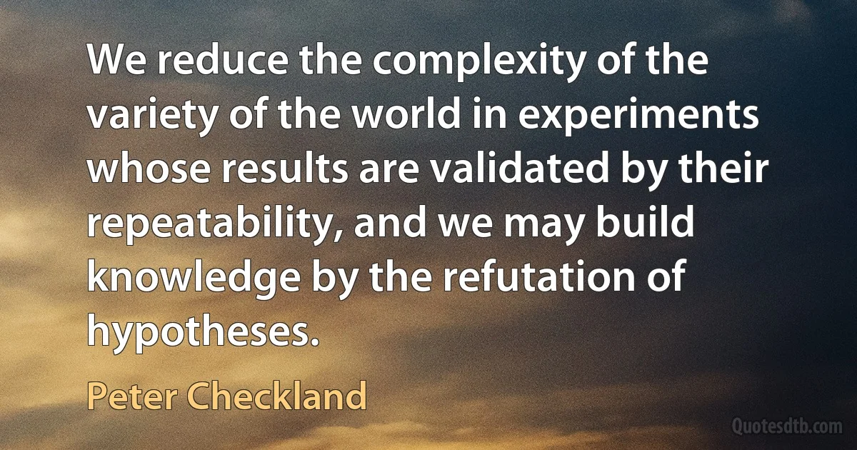 We reduce the complexity of the variety of the world in experiments whose results are validated by their repeatability, and we may build knowledge by the refutation of hypotheses. (Peter Checkland)