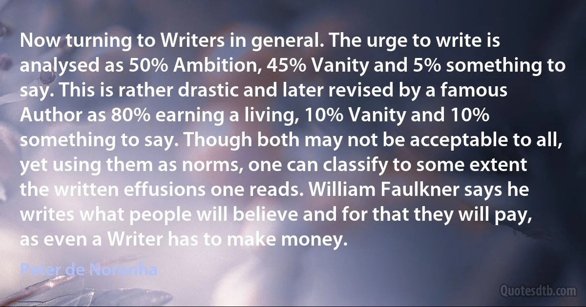 Now turning to Writers in general. The urge to write is analysed as 50% Ambition, 45% Vanity and 5% something to say. This is rather drastic and later revised by a famous Author as 80% earning a living, 10% Vanity and 10% something to say. Though both may not be acceptable to all, yet using them as norms, one can classify to some extent the written effusions one reads. William Faulkner says he writes what people will believe and for that they will pay, as even a Writer has to make money. (Peter de Noronha)