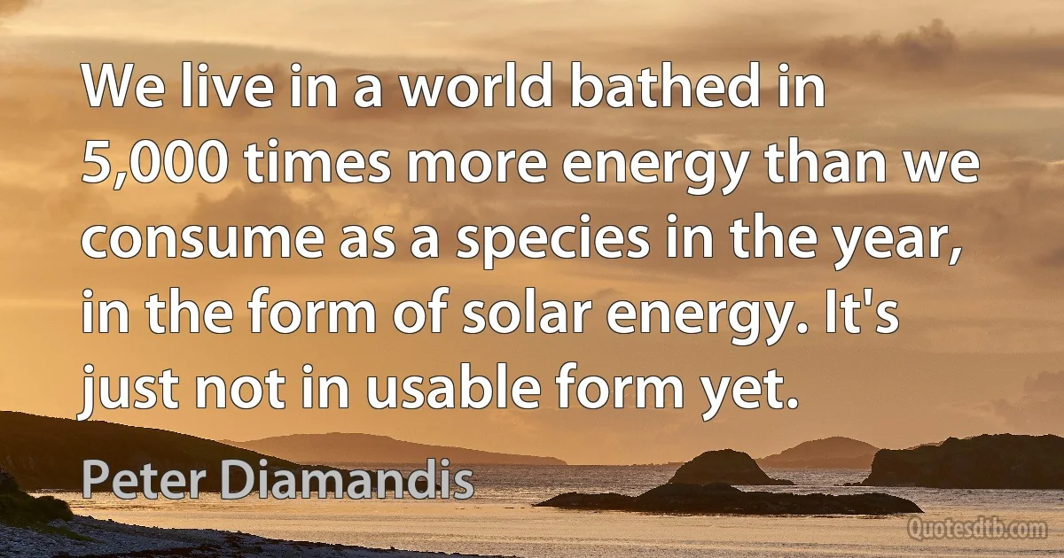 We live in a world bathed in 5,000 times more energy than we consume as a species in the year, in the form of solar energy. It's just not in usable form yet. (Peter Diamandis)