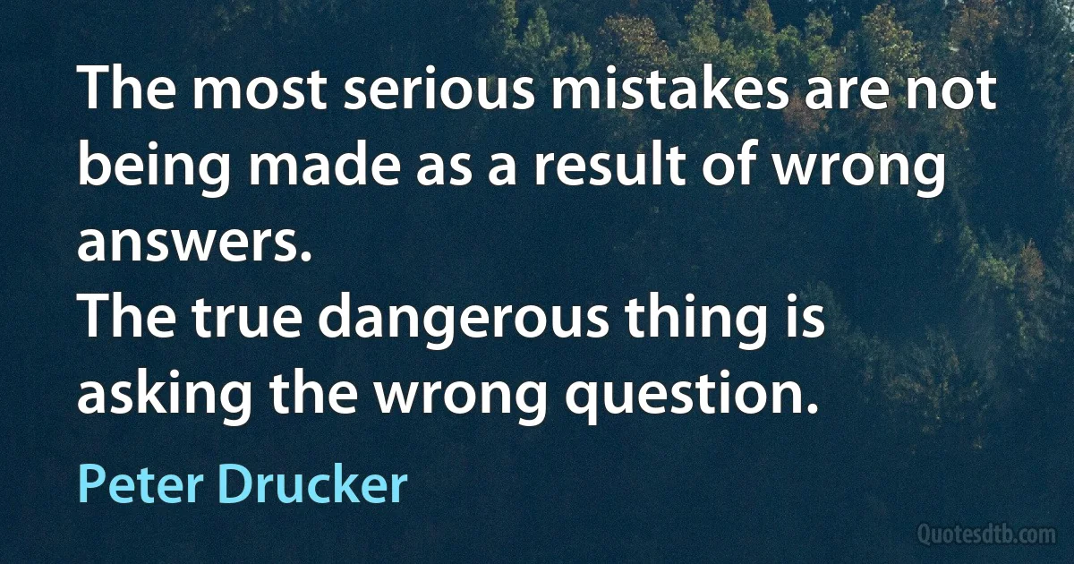 The most serious mistakes are not being made as a result of wrong answers.
The true dangerous thing is asking the wrong question. (Peter Drucker)