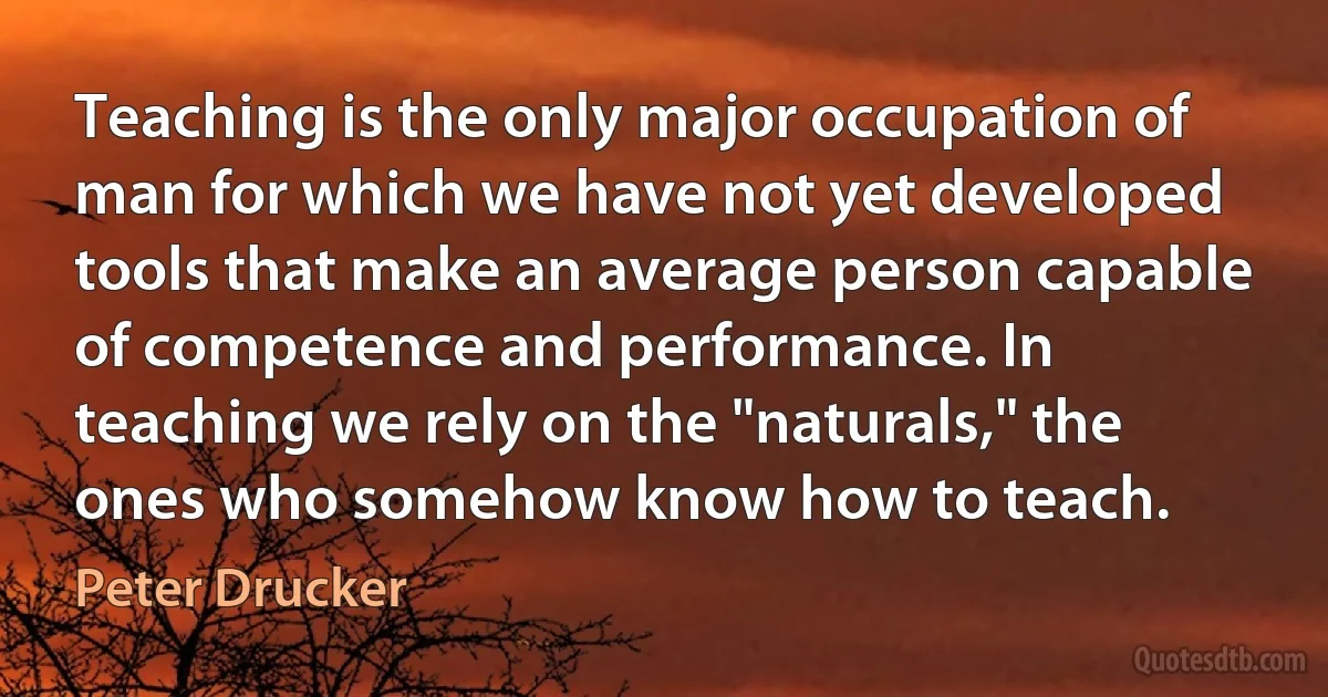 Teaching is the only major occupation of man for which we have not yet developed tools that make an average person capable of competence and performance. In teaching we rely on the "naturals," the ones who somehow know how to teach. (Peter Drucker)