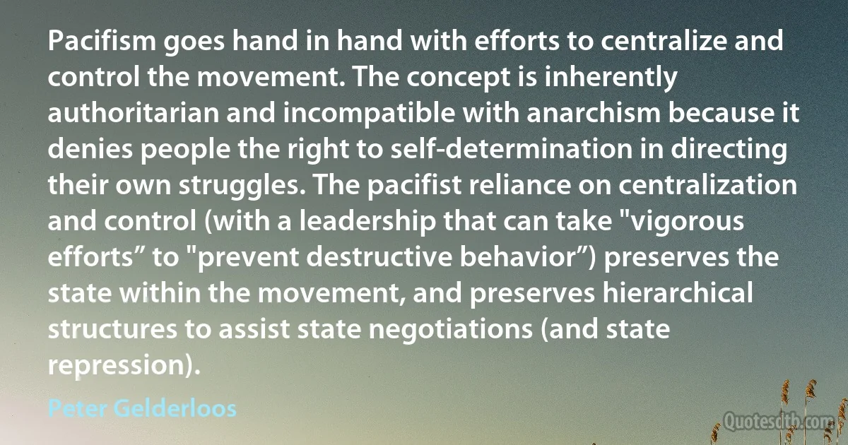 Pacifism goes hand in hand with efforts to centralize and control the movement. The concept is inherently authoritarian and incompatible with anarchism because it denies people the right to self-determination in directing their own struggles. The pacifist reliance on centralization and control (with a leadership that can take "vigorous efforts” to "prevent destructive behavior”) preserves the state within the movement, and preserves hierarchical structures to assist state negotiations (and state repression). (Peter Gelderloos)