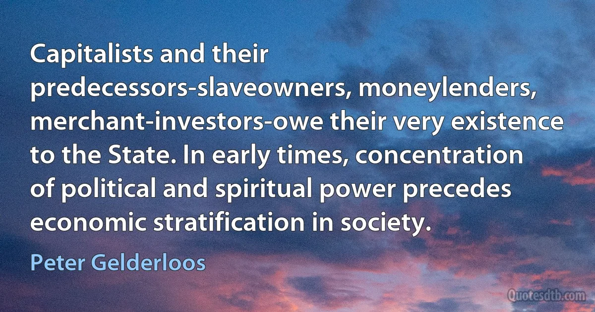 Capitalists and their predecessors-slaveowners, moneylenders, merchant-investors-owe their very existence to the State. In early times, concentration of political and spiritual power precedes economic stratification in society. (Peter Gelderloos)