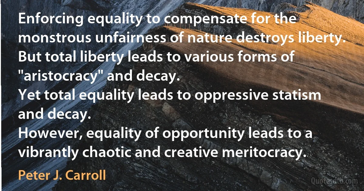 Enforcing equality to compensate for the monstrous unfairness of nature destroys liberty.
But total liberty leads to various forms of "aristocracy" and decay.
Yet total equality leads to oppressive statism and decay.
However, equality of opportunity leads to a vibrantly chaotic and creative meritocracy. (Peter J. Carroll)