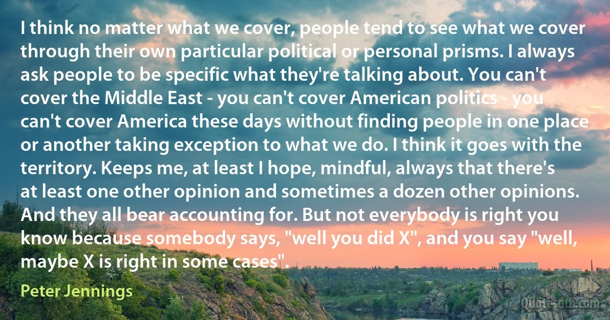 I think no matter what we cover, people tend to see what we cover through their own particular political or personal prisms. I always ask people to be specific what they're talking about. You can't cover the Middle East - you can't cover American politics - you can't cover America these days without finding people in one place or another taking exception to what we do. I think it goes with the territory. Keeps me, at least I hope, mindful, always that there's at least one other opinion and sometimes a dozen other opinions. And they all bear accounting for. But not everybody is right you know because somebody says, "well you did X", and you say "well, maybe X is right in some cases". (Peter Jennings)