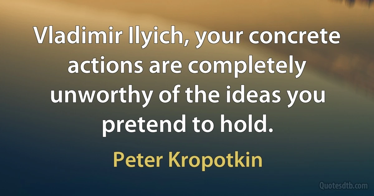 Vladimir Ilyich, your concrete actions are completely unworthy of the ideas you pretend to hold. (Peter Kropotkin)