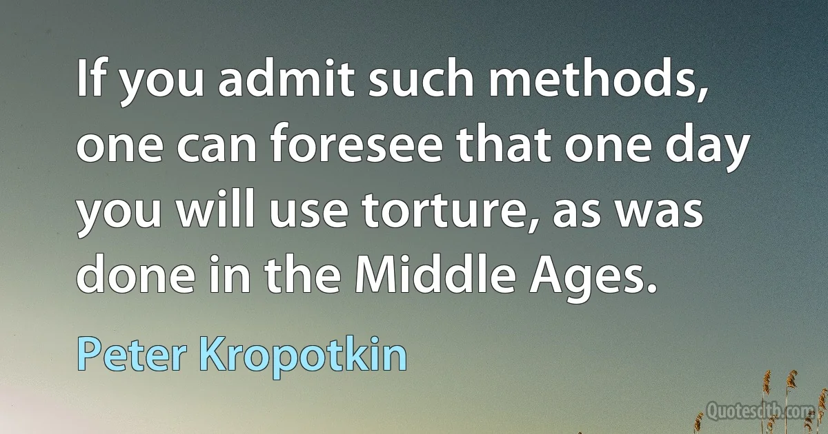 If you admit such methods, one can foresee that one day you will use torture, as was done in the Middle Ages. (Peter Kropotkin)