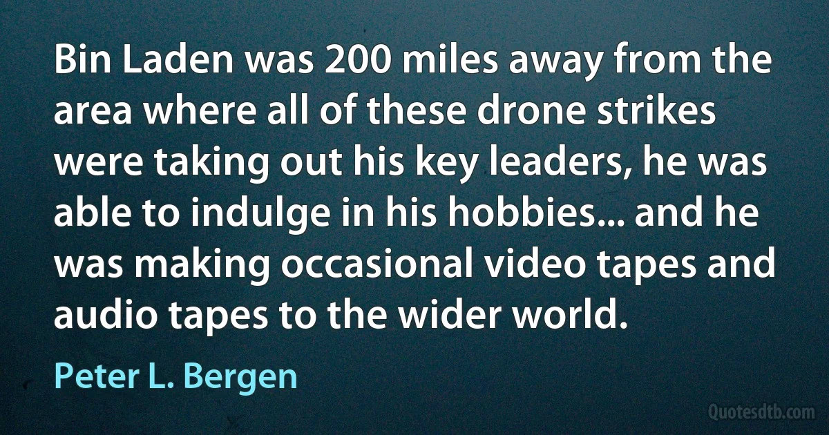 Bin Laden was 200 miles away from the area where all of these drone strikes were taking out his key leaders, he was able to indulge in his hobbies... and he was making occasional video tapes and audio tapes to the wider world. (Peter L. Bergen)