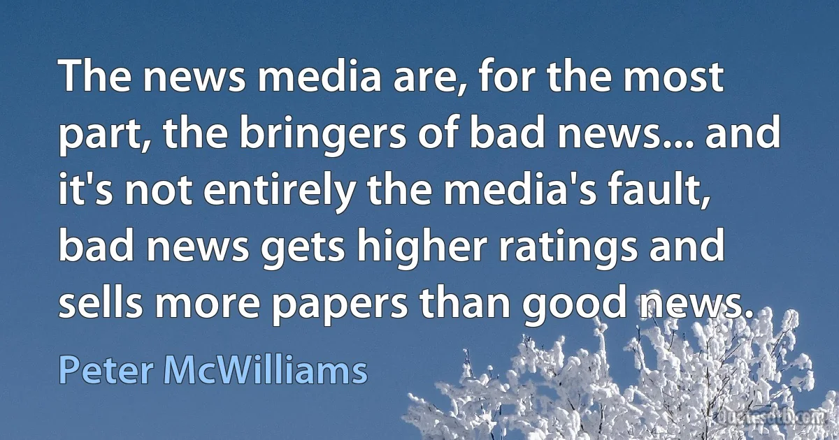 The news media are, for the most part, the bringers of bad news... and it's not entirely the media's fault, bad news gets higher ratings and sells more papers than good news. (Peter McWilliams)