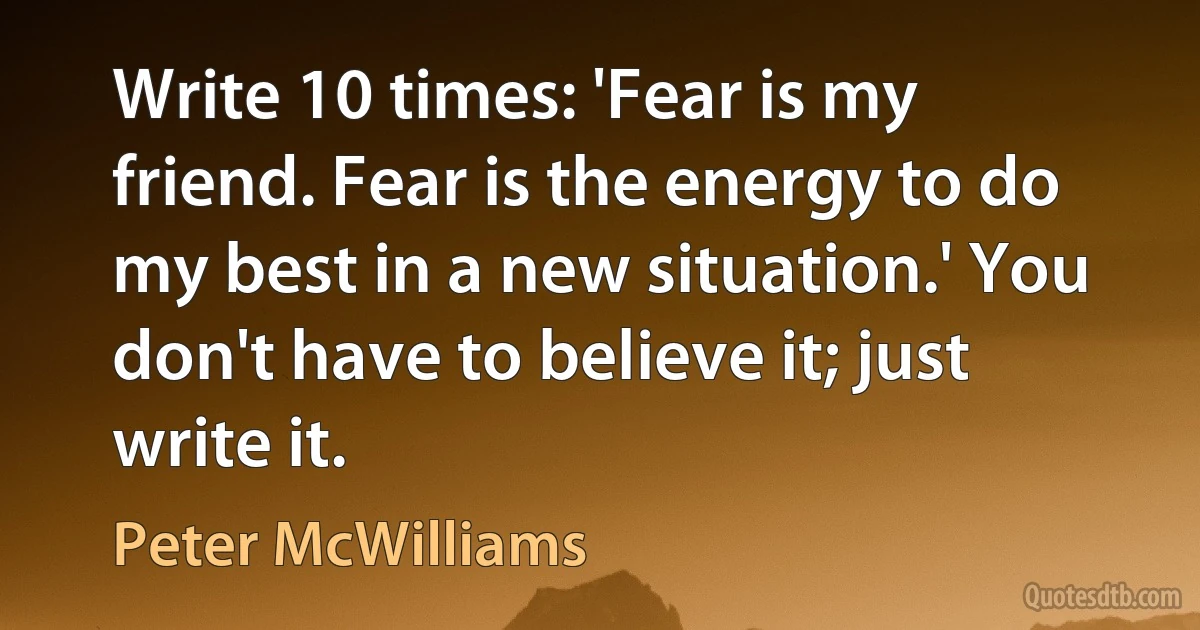 Write 10 times: 'Fear is my friend. Fear is the energy to do my best in a new situation.' You don't have to believe it; just write it. (Peter McWilliams)