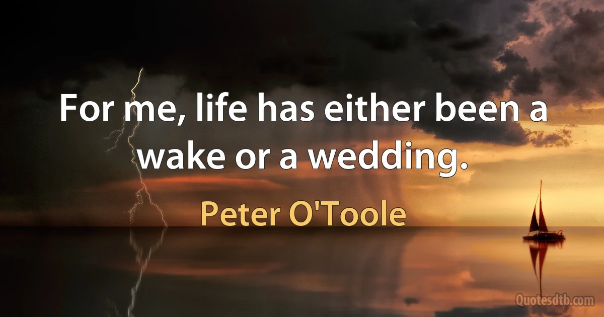 For me, life has either been a wake or a wedding. (Peter O'Toole)