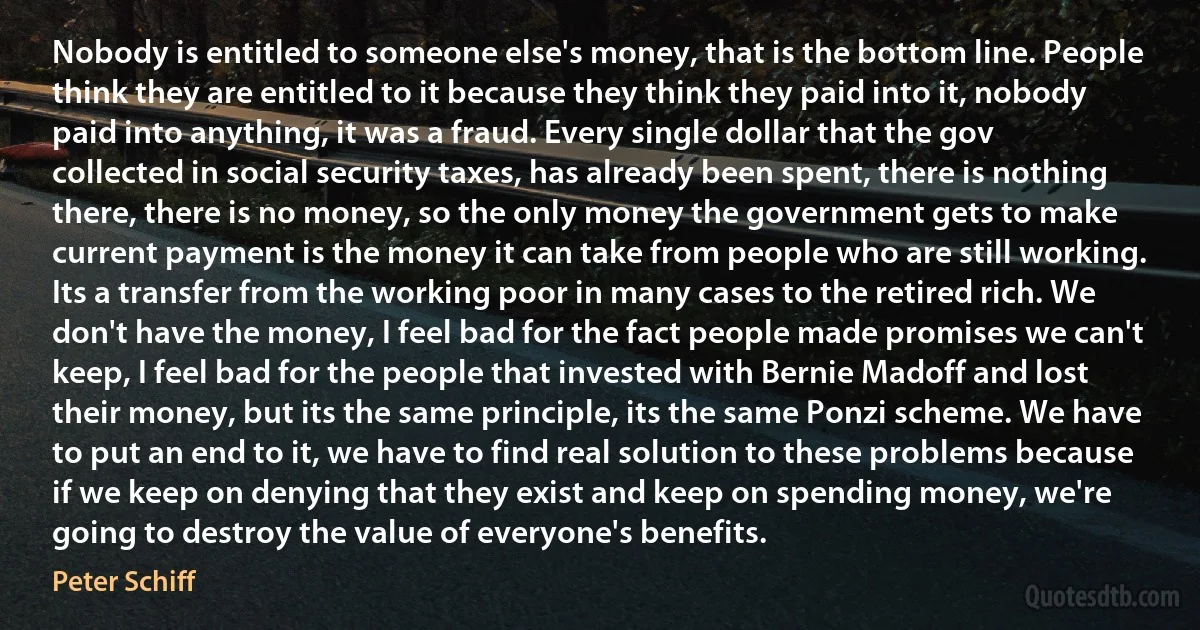 Nobody is entitled to someone else's money, that is the bottom line. People think they are entitled to it because they think they paid into it, nobody paid into anything, it was a fraud. Every single dollar that the gov collected in social security taxes, has already been spent, there is nothing there, there is no money, so the only money the government gets to make current payment is the money it can take from people who are still working. Its a transfer from the working poor in many cases to the retired rich. We don't have the money, I feel bad for the fact people made promises we can't keep, I feel bad for the people that invested with Bernie Madoff and lost their money, but its the same principle, its the same Ponzi scheme. We have to put an end to it, we have to find real solution to these problems because if we keep on denying that they exist and keep on spending money, we're going to destroy the value of everyone's benefits. (Peter Schiff)