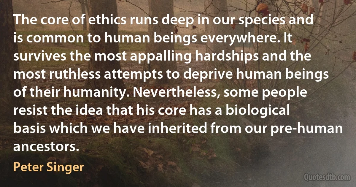 The core of ethics runs deep in our species and is common to human beings everywhere. It survives the most appalling hardships and the most ruthless attempts to deprive human beings of their humanity. Nevertheless, some people resist the idea that his core has a biological basis which we have inherited from our pre-human ancestors. (Peter Singer)