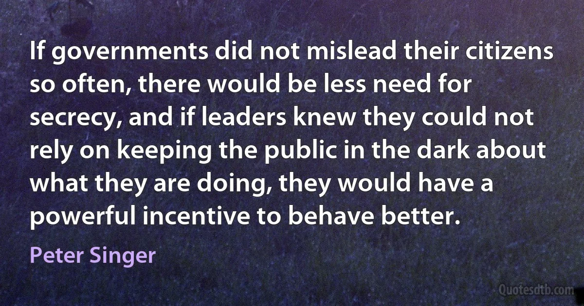 If governments did not mislead their citizens so often, there would be less need for secrecy, and if leaders knew they could not rely on keeping the public in the dark about what they are doing, they would have a powerful incentive to behave better. (Peter Singer)