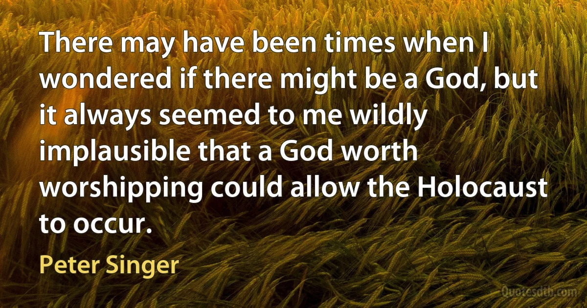 There may have been times when I wondered if there might be a God, but it always seemed to me wildly implausible that a God worth worshipping could allow the Holocaust to occur. (Peter Singer)