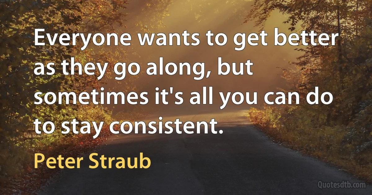 Everyone wants to get better as they go along, but sometimes it's all you can do to stay consistent. (Peter Straub)