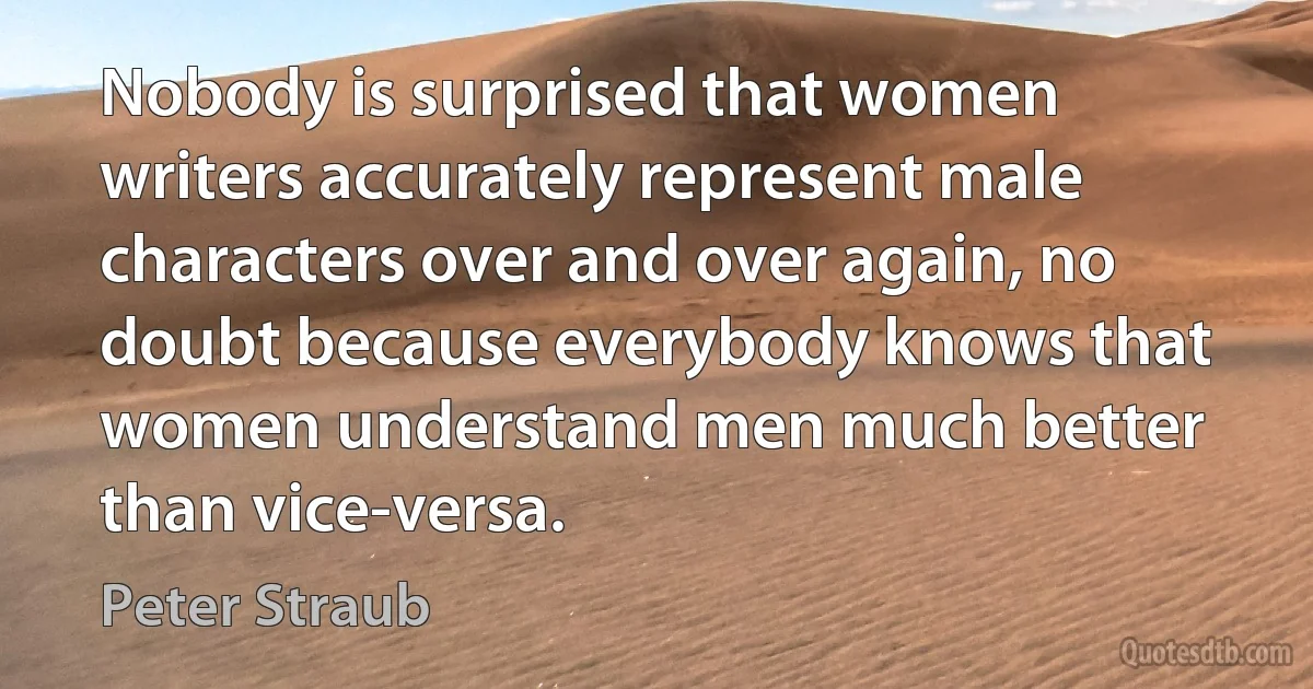 Nobody is surprised that women writers accurately represent male characters over and over again, no doubt because everybody knows that women understand men much better than vice-versa. (Peter Straub)