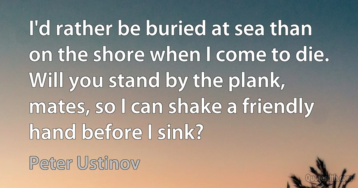 I'd rather be buried at sea than on the shore when I come to die. Will you stand by the plank, mates, so I can shake a friendly hand before I sink? (Peter Ustinov)