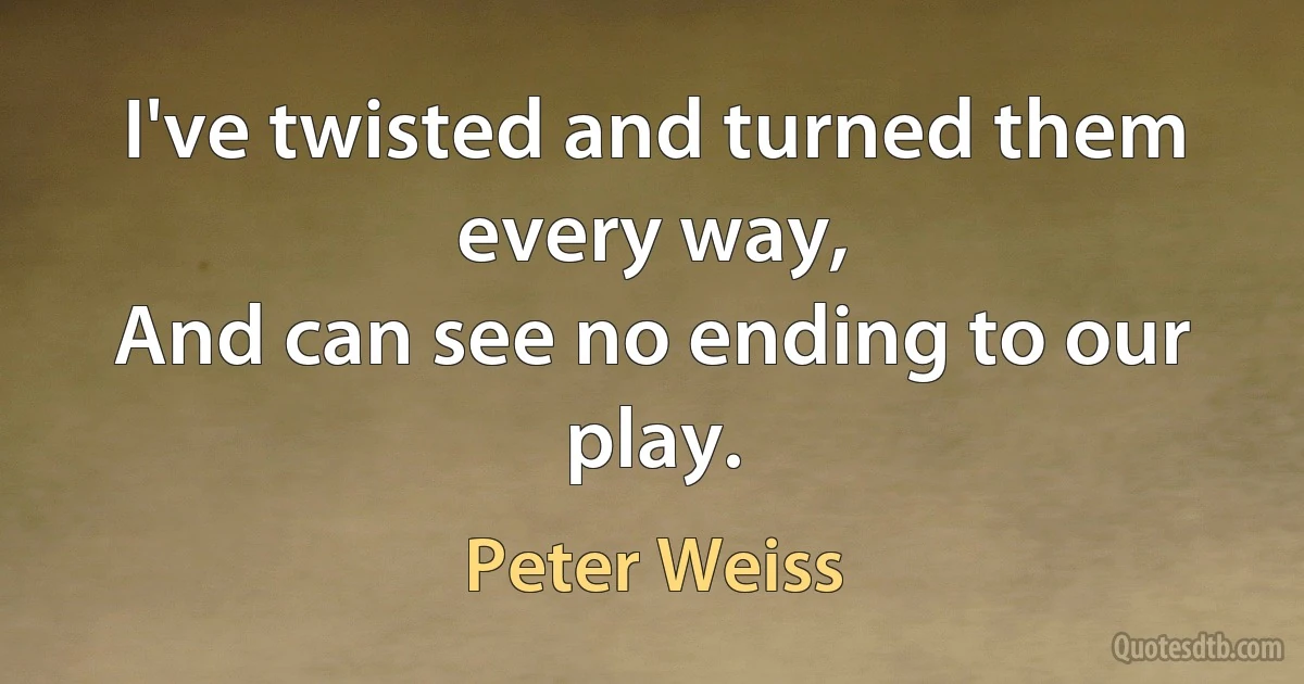 I've twisted and turned them every way,
And can see no ending to our play. (Peter Weiss)