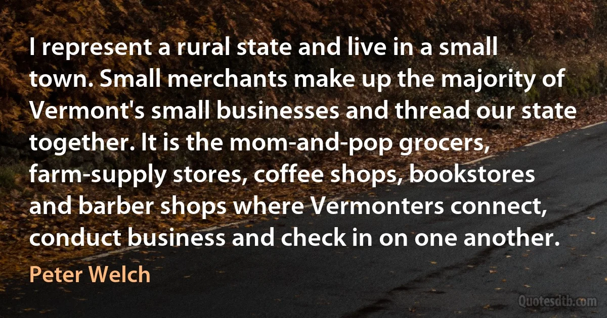 I represent a rural state and live in a small town. Small merchants make up the majority of Vermont's small businesses and thread our state together. It is the mom-and-pop grocers, farm-supply stores, coffee shops, bookstores and barber shops where Vermonters connect, conduct business and check in on one another. (Peter Welch)