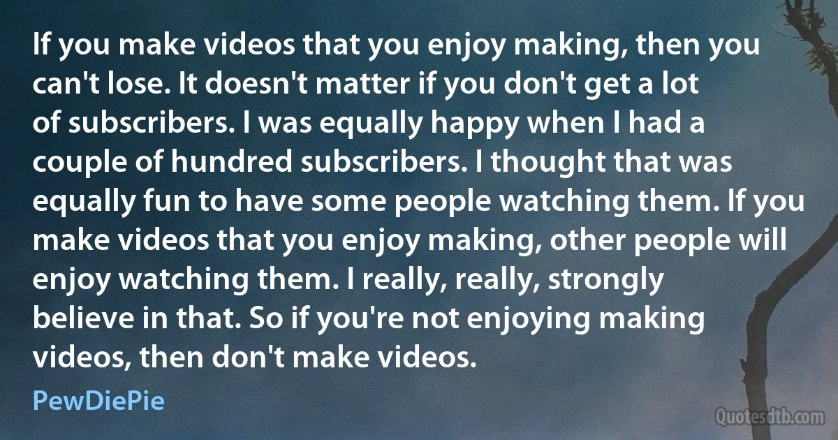 If you make videos that you enjoy making, then you can't lose. It doesn't matter if you don't get a lot of subscribers. I was equally happy when I had a couple of hundred subscribers. I thought that was equally fun to have some people watching them. If you make videos that you enjoy making, other people will enjoy watching them. I really, really, strongly believe in that. So if you're not enjoying making videos, then don't make videos. (PewDiePie)