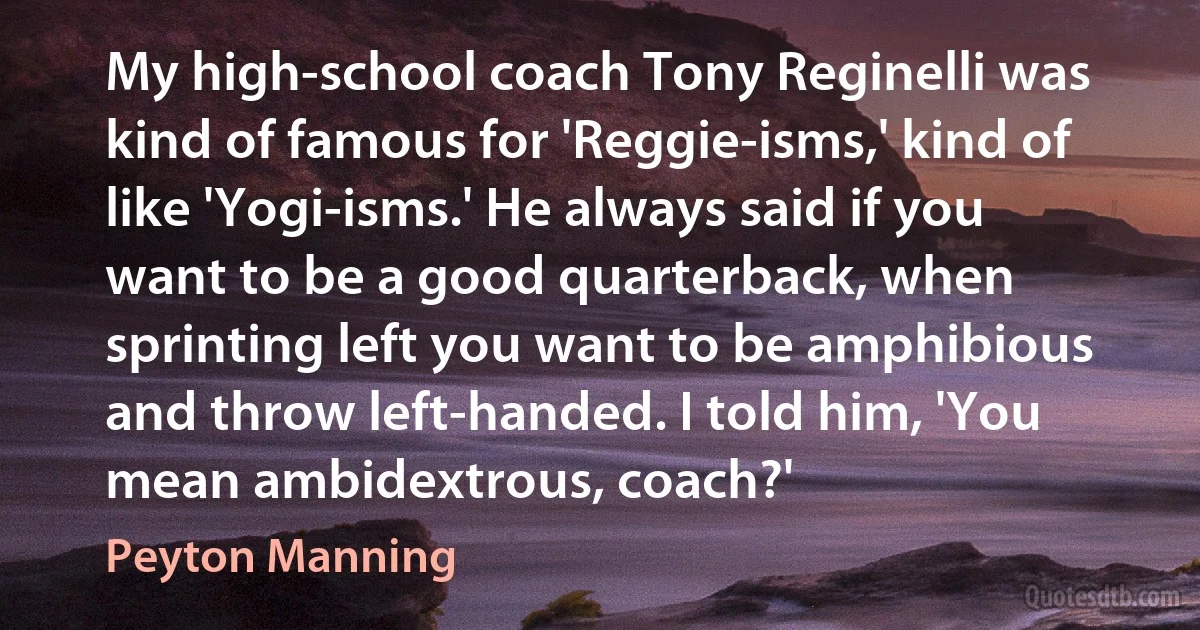 My high-school coach Tony Reginelli was kind of famous for 'Reggie-isms,' kind of like 'Yogi-isms.' He always said if you want to be a good quarterback, when sprinting left you want to be amphibious and throw left-handed. I told him, 'You mean ambidextrous, coach?' (Peyton Manning)