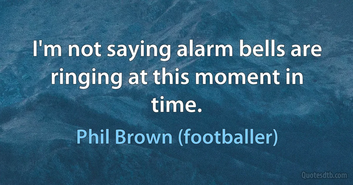 I'm not saying alarm bells are ringing at this moment in time. (Phil Brown (footballer))