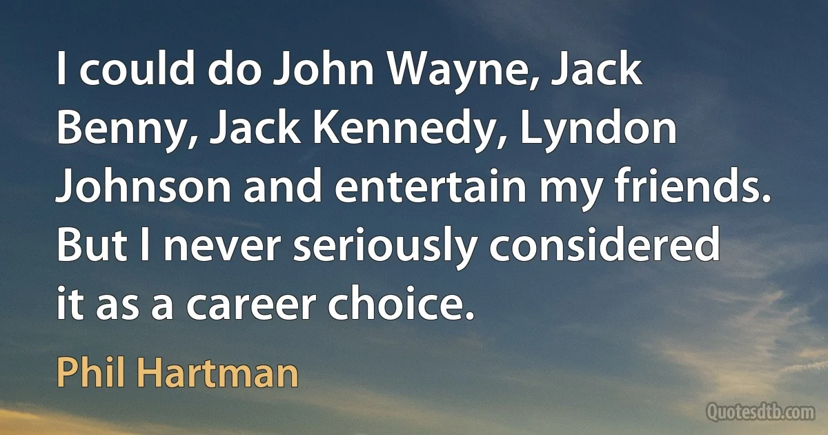 I could do John Wayne, Jack Benny, Jack Kennedy, Lyndon Johnson and entertain my friends. But I never seriously considered it as a career choice. (Phil Hartman)