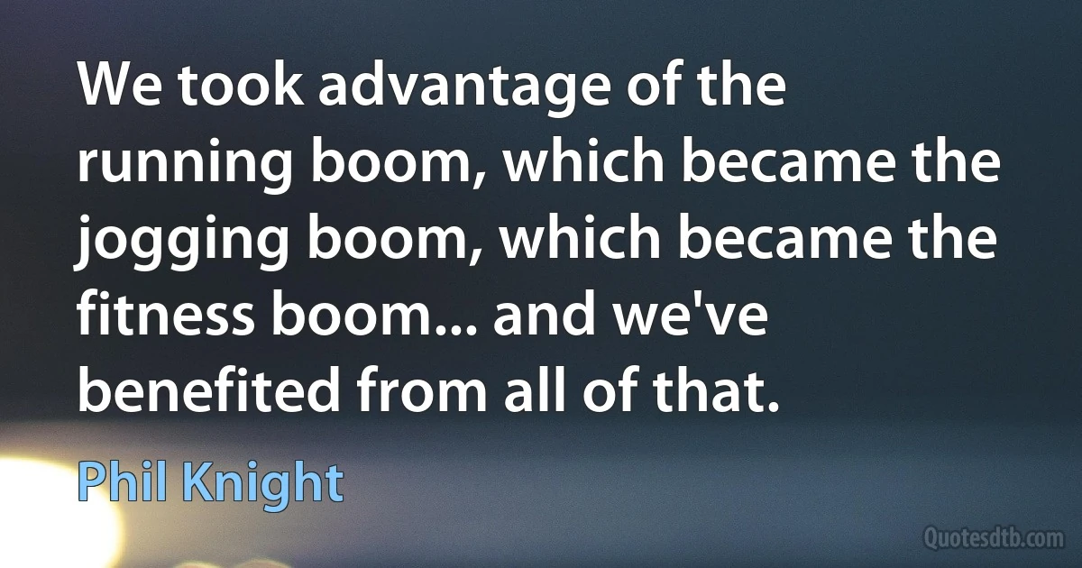 We took advantage of the running boom, which became the jogging boom, which became the fitness boom... and we've benefited from all of that. (Phil Knight)