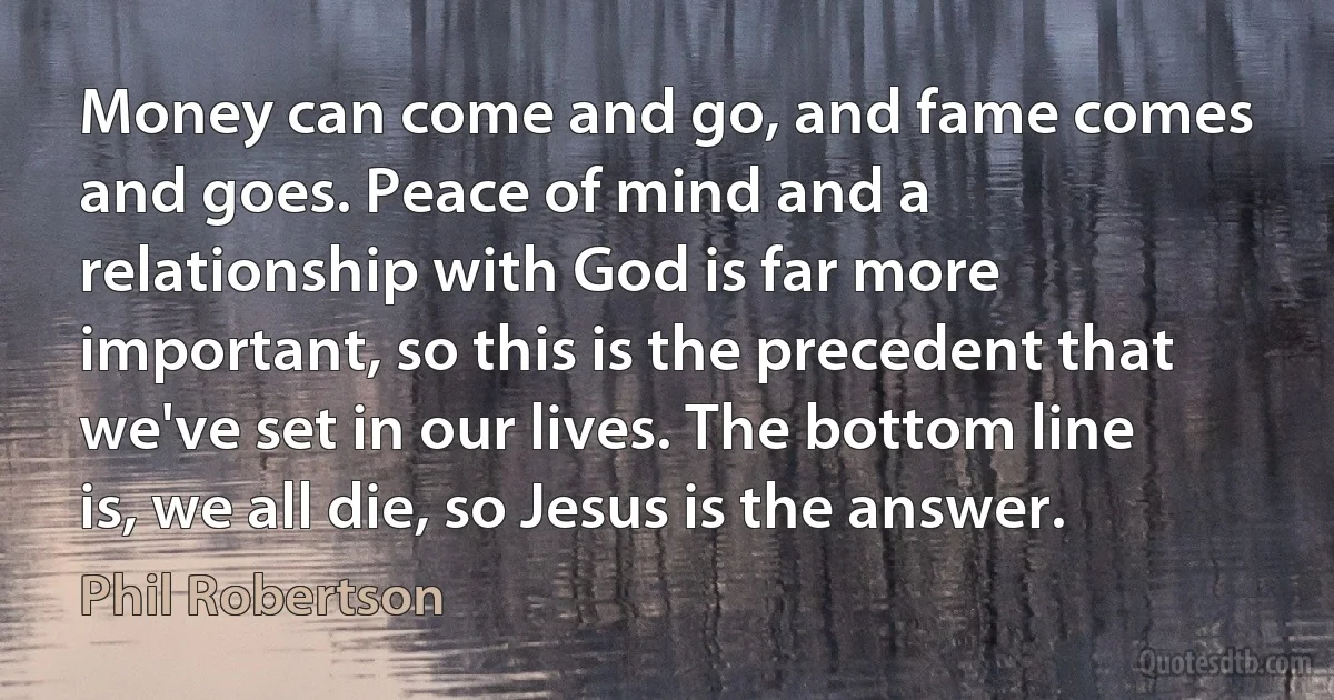 Money can come and go, and fame comes and goes. Peace of mind and a relationship with God is far more important, so this is the precedent that we've set in our lives. The bottom line is, we all die, so Jesus is the answer. (Phil Robertson)