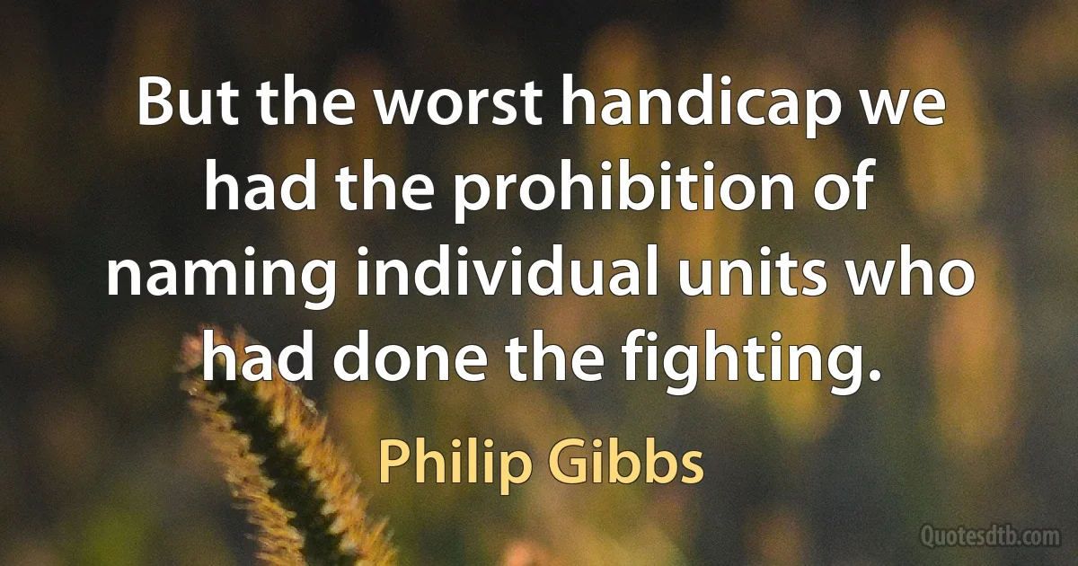 But the worst handicap we had the prohibition of naming individual units who had done the fighting. (Philip Gibbs)