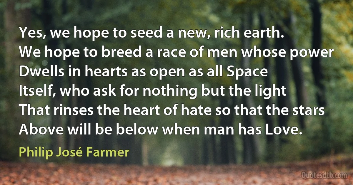 Yes, we hope to seed a new, rich earth.
We hope to breed a race of men whose power
Dwells in hearts as open as all Space
Itself, who ask for nothing but the light
That rinses the heart of hate so that the stars
Above will be below when man has Love. (Philip José Farmer)