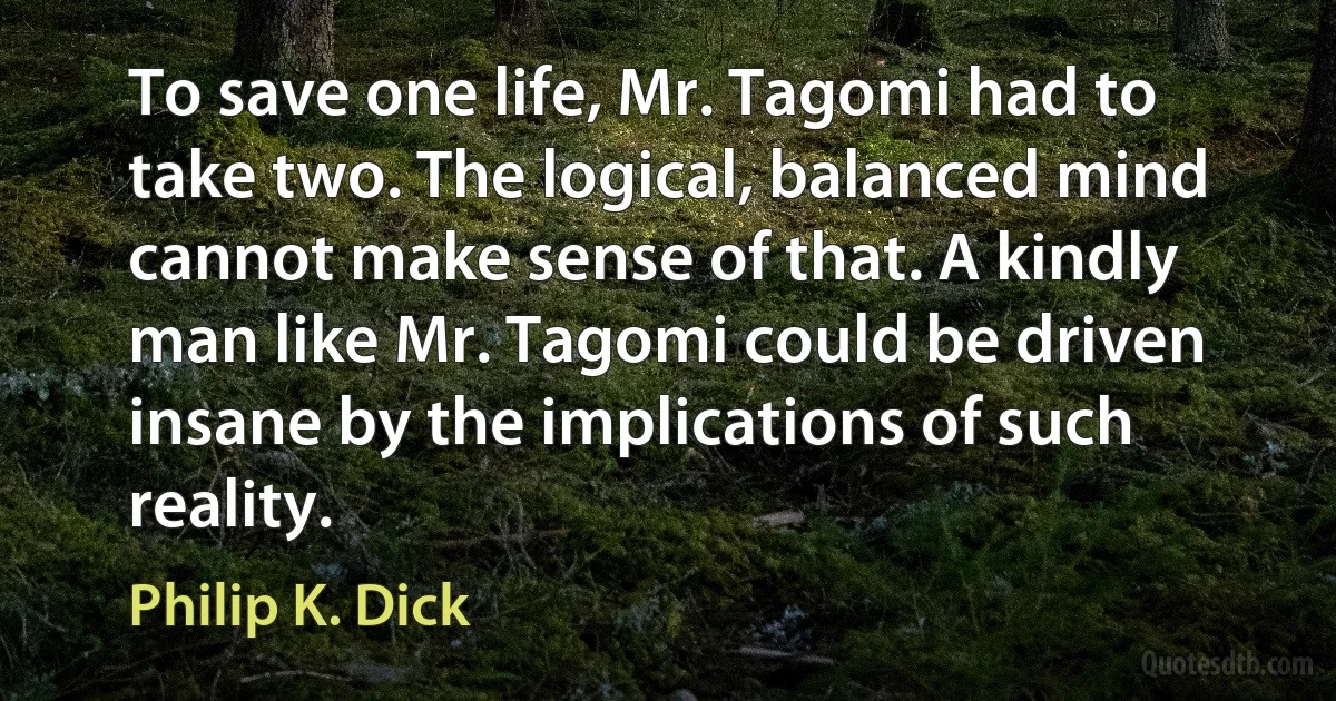 To save one life, Mr. Tagomi had to take two. The logical, balanced mind cannot make sense of that. A kindly man like Mr. Tagomi could be driven insane by the implications of such reality. (Philip K. Dick)