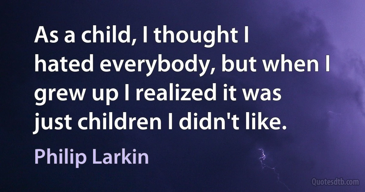 As a child, I thought I hated everybody, but when I grew up I realized it was just children I didn't like. (Philip Larkin)