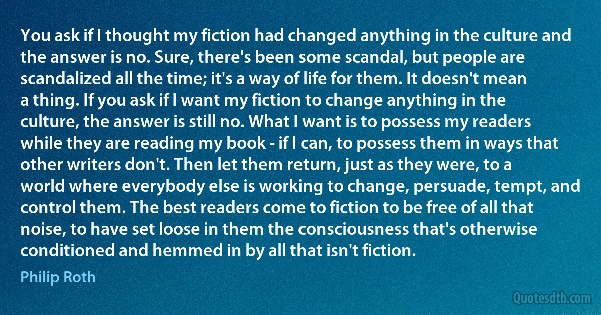 You ask if I thought my fiction had changed anything in the culture and the answer is no. Sure, there's been some scandal, but people are scandalized all the time; it's a way of life for them. It doesn't mean a thing. If you ask if I want my fiction to change anything in the culture, the answer is still no. What I want is to possess my readers while they are reading my book - if I can, to possess them in ways that other writers don't. Then let them return, just as they were, to a world where everybody else is working to change, persuade, tempt, and control them. The best readers come to fiction to be free of all that noise, to have set loose in them the consciousness that's otherwise conditioned and hemmed in by all that isn't fiction. (Philip Roth)