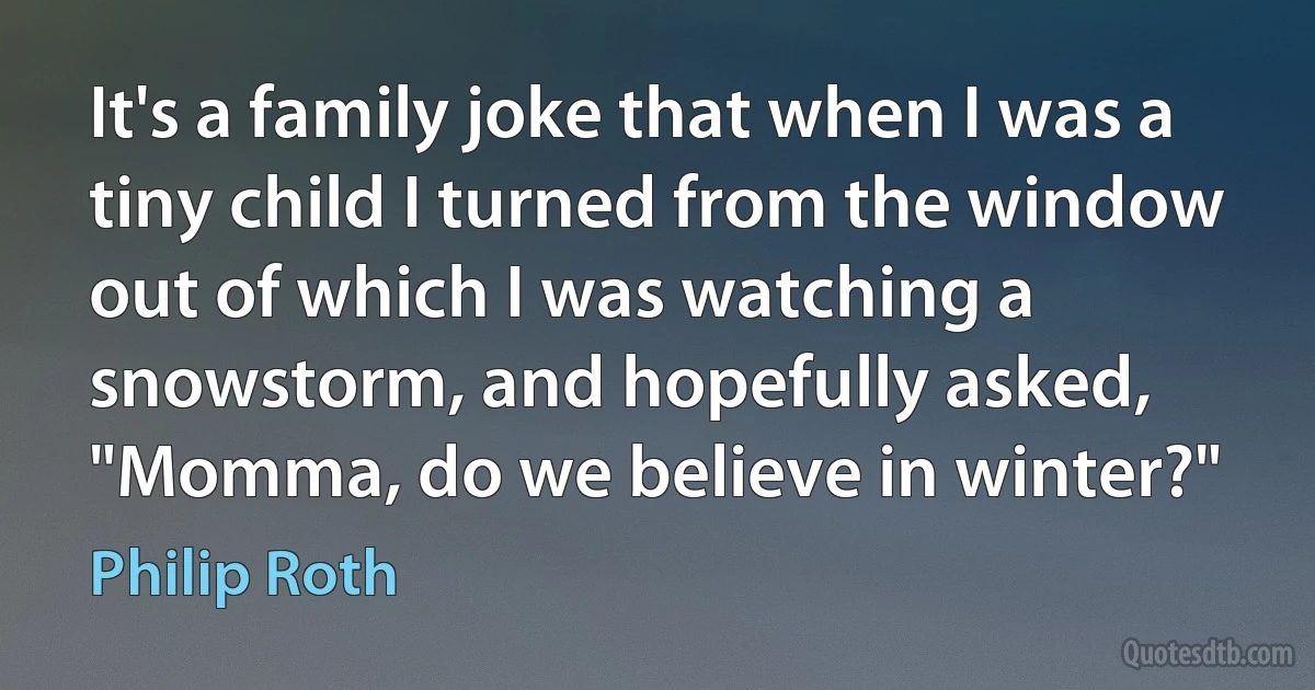 It's a family joke that when I was a tiny child I turned from the window out of which I was watching a snowstorm, and hopefully asked, "Momma, do we believe in winter?" (Philip Roth)