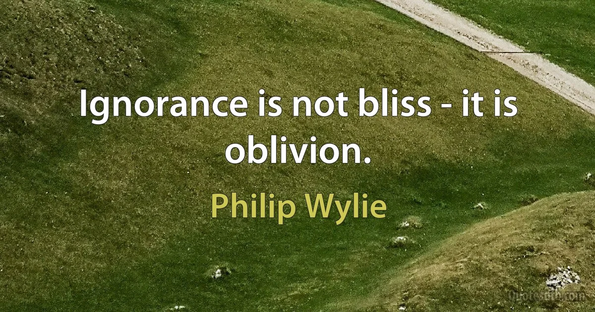 Ignorance is not bliss - it is oblivion. (Philip Wylie)