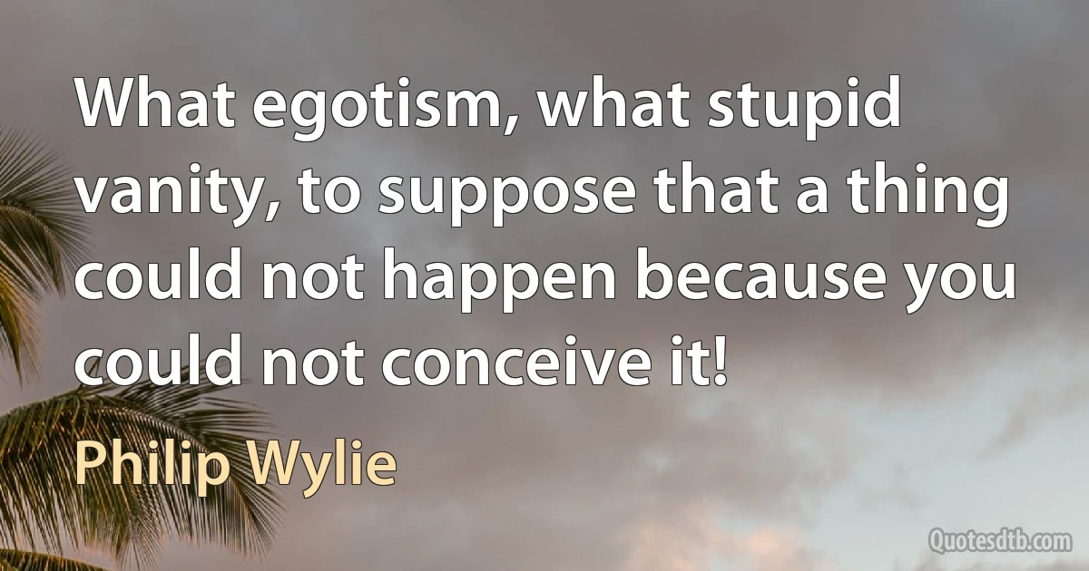 What egotism, what stupid vanity, to suppose that a thing could not happen because you could not conceive it! (Philip Wylie)