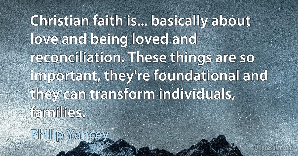 Christian faith is... basically about love and being loved and reconciliation. These things are so important, they're foundational and they can transform individuals, families. (Philip Yancey)