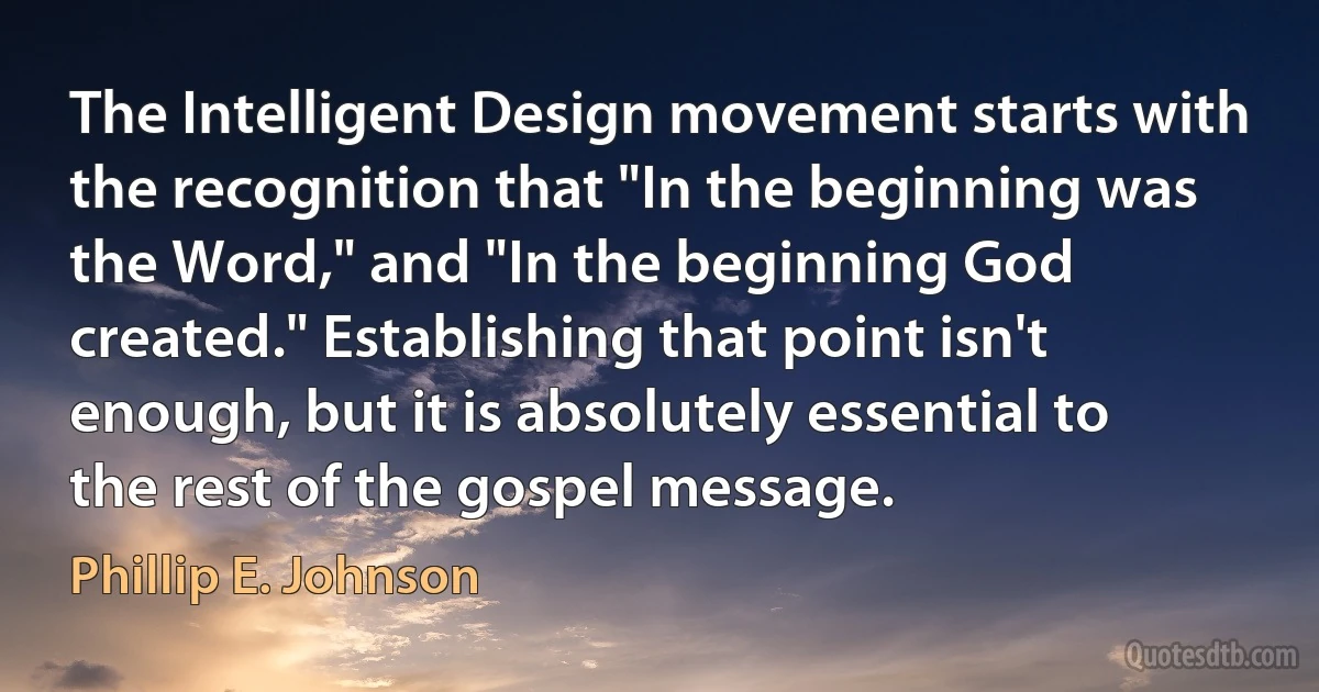 The Intelligent Design movement starts with the recognition that "In the beginning was the Word," and "In the beginning God created." Establishing that point isn't enough, but it is absolutely essential to the rest of the gospel message. (Phillip E. Johnson)