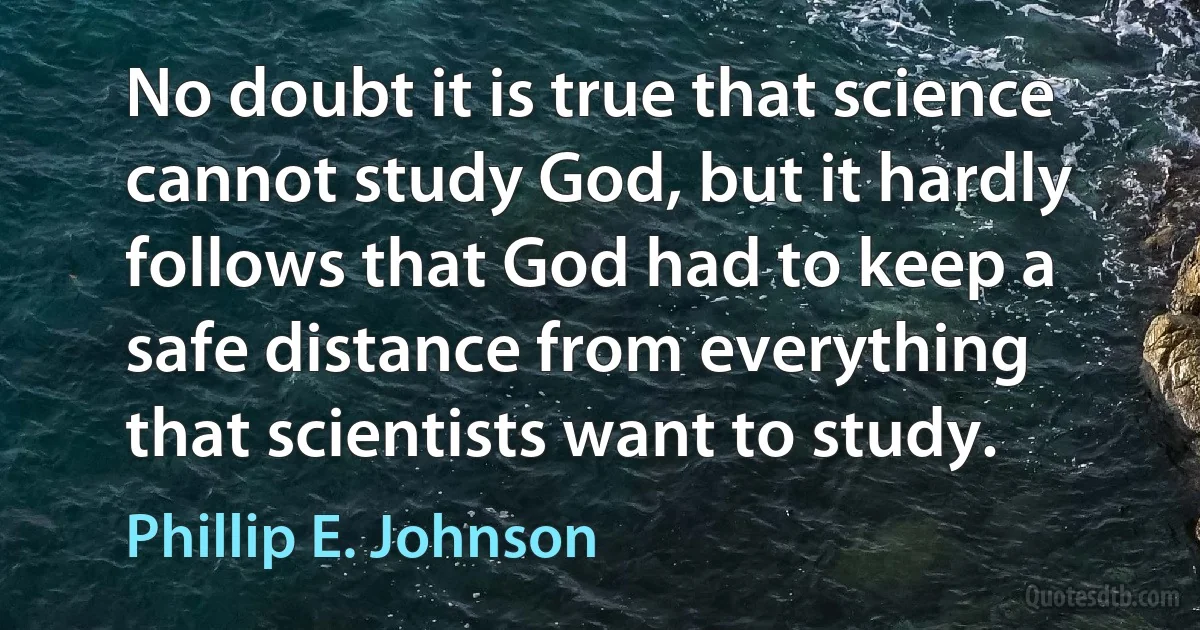 No doubt it is true that science cannot study God, but it hardly follows that God had to keep a safe distance from everything that scientists want to study. (Phillip E. Johnson)