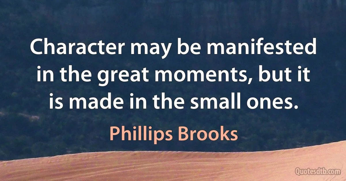 Character may be manifested in the great moments, but it is made in the small ones. (Phillips Brooks)