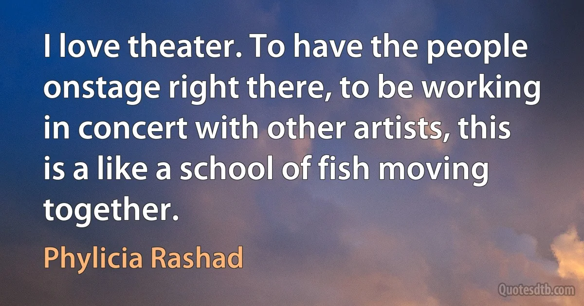 I love theater. To have the people onstage right there, to be working in concert with other artists, this is a like a school of fish moving together. (Phylicia Rashad)