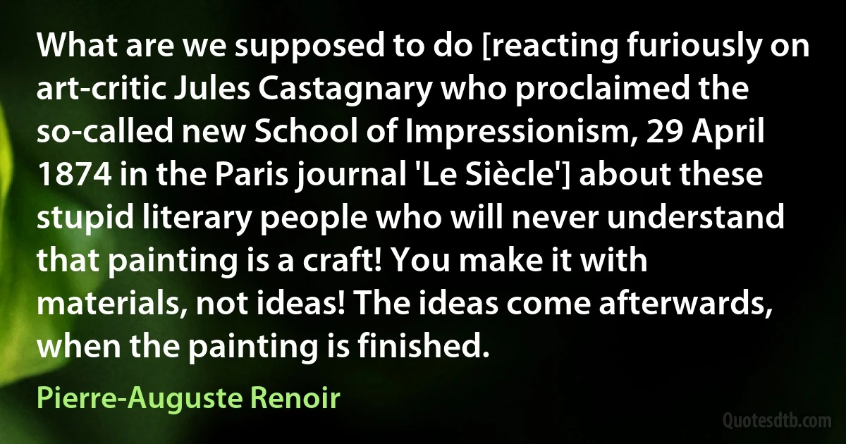 What are we supposed to do [reacting furiously on art-critic Jules Castagnary who proclaimed the so-called new School of Impressionism, 29 April 1874 in the Paris journal 'Le Siècle'] about these stupid literary people who will never understand that painting is a craft! You make it with materials, not ideas! The ideas come afterwards, when the painting is finished. (Pierre-Auguste Renoir)